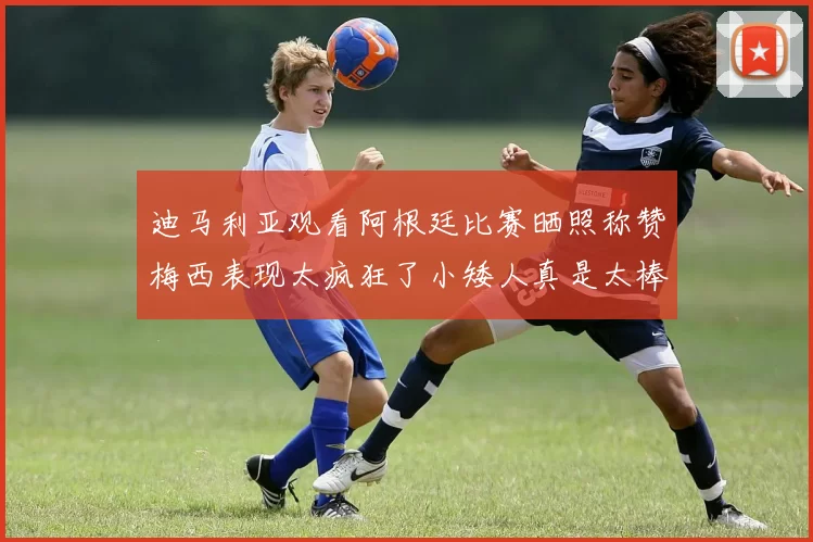 迪马利亚观看阿根廷比赛晒照称赞梅西表现太疯狂了小矮人真是太棒了